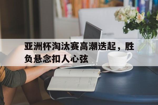 亚洲杯淘汰赛高潮迭起，胜负悬念扣人心弦的简单介绍