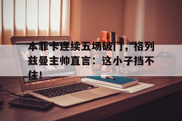 本菲卡连续五场破门，格列兹曼主帅直言：这小子挡不住！